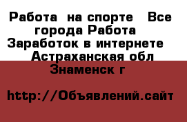 Работа  на спорте - Все города Работа » Заработок в интернете   . Астраханская обл.,Знаменск г.